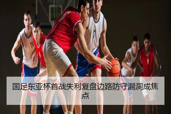 国足东亚杯首战失利复盘边路防守漏洞成焦点