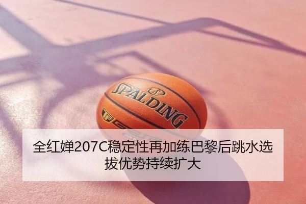 全红婵207C稳定性再加练巴黎后跳水选拔优势持续扩大