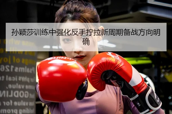 孙颖莎训练中强化反手拧拉新周期备战方向明确