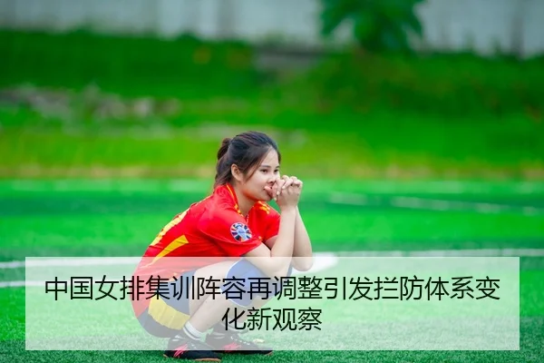 中国女排集训阵容再调整引发拦防体系变化新观察