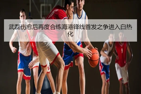 武磊伤愈后再度合练海港锋线首发之争进入白热化